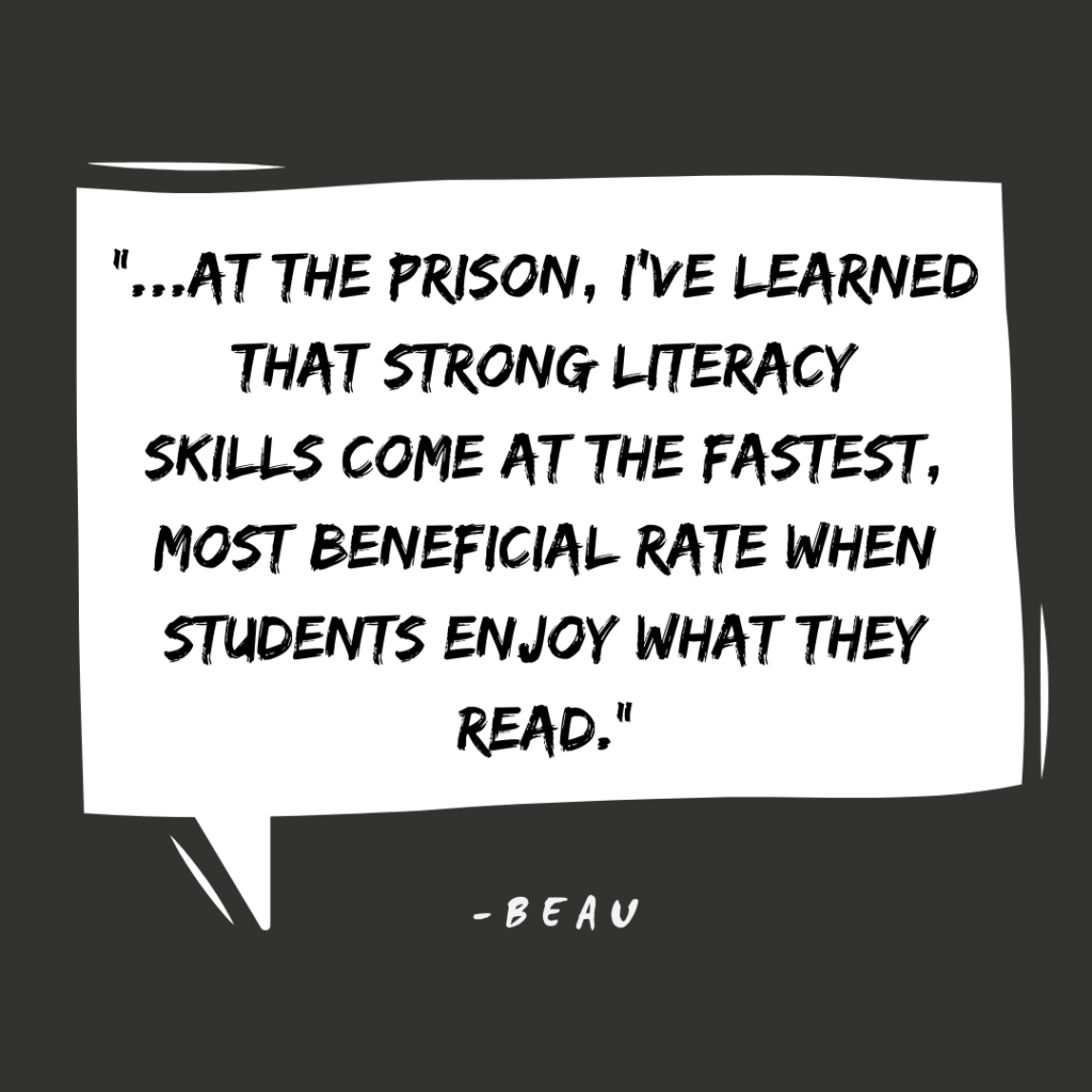 "At the prison, I've learned that strong literacy skills come at the fastest, most beneficial rate wehn students enjoy what they read." -Beau