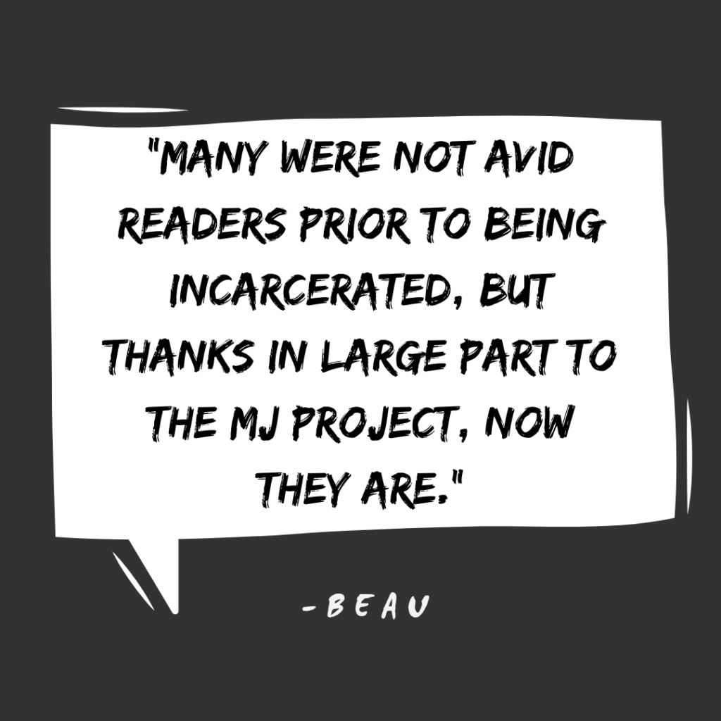 "Many were not avid readers prior to being incarcerated, but thanks in large part to THE MJ PROJECT, now they are"- Beau