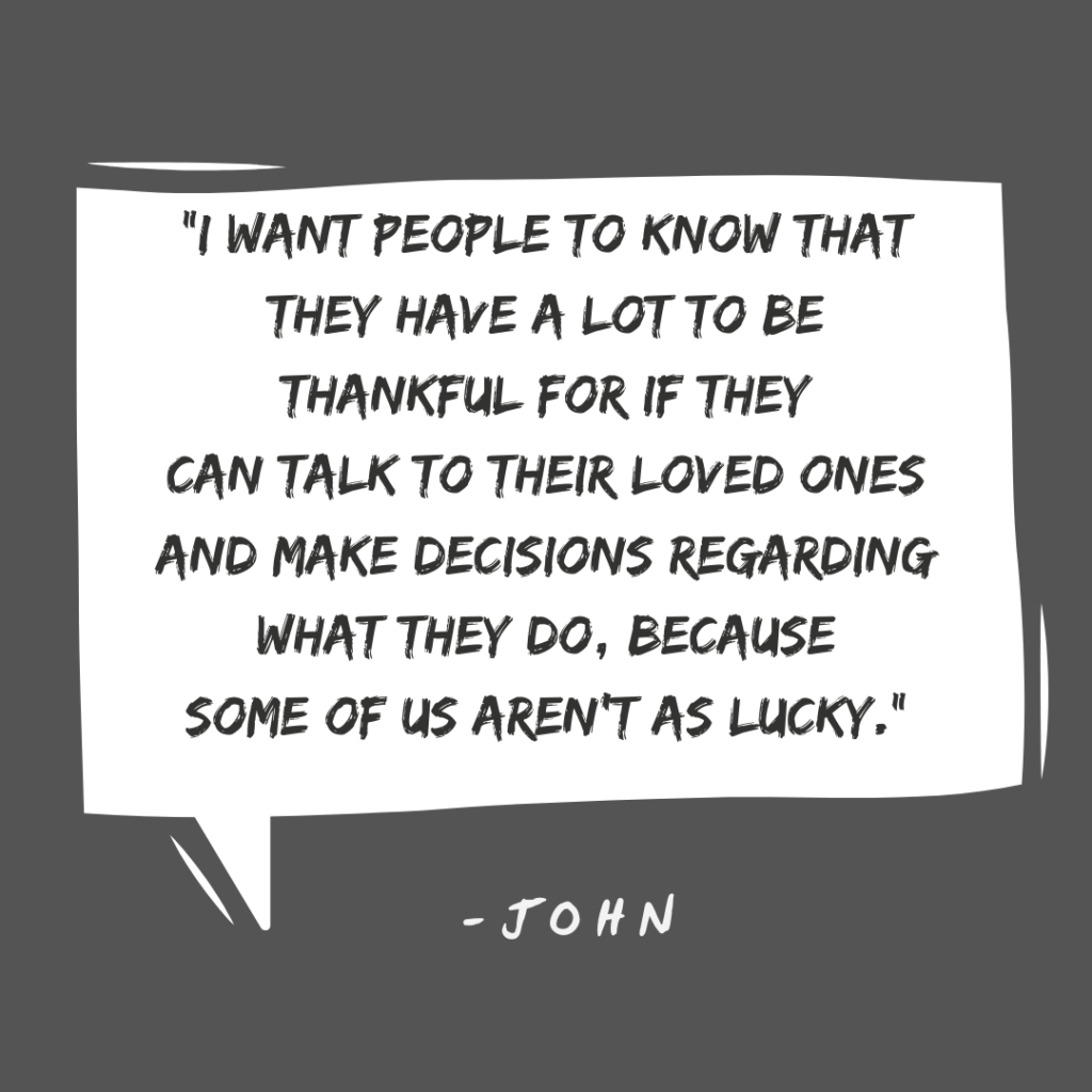 I want people to know that they have a lot to be thankful for if they can talk to their loved ones and make decisions regarding what they do, because some of us aren't as lucky." -John