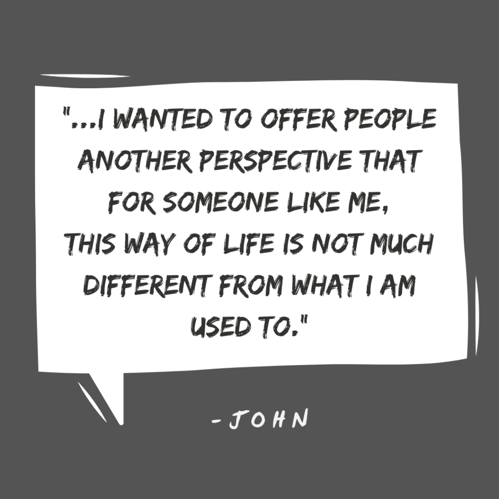 "I wanted to offer people another perspective that for someone like me, this way of life is not much different than what I am used to." -John